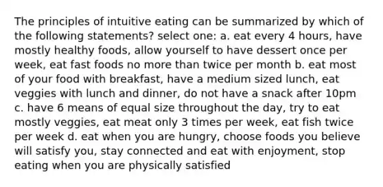 The principles of intuitive eating can be summarized by which of the following statements? select one: a. eat every 4 hours, have mostly healthy foods, allow yourself to have dessert once per week, eat fast foods no more than twice per month b. eat most of your food with breakfast, have a medium sized lunch, eat veggies with lunch and dinner, do not have a snack after 10pm c. have 6 means of equal size throughout the day, try to eat mostly veggies, eat meat only 3 times per week, eat fish twice per week d. eat when you are hungry, choose foods you believe will satisfy you, stay connected and eat with enjoyment, stop eating when you are physically satisfied