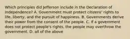 Which principles did Jefferson include in the Declaration of Independence? A. Government must protect citizens' rights to life, liberty, and the pursuit of happiness. B. Governments derive their power from the consent of the people. C. If a government does not protect people's rights, the people may overthrow the government. D. all of the above