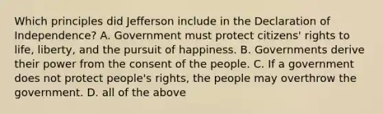 Which principles did Jefferson include in the Declaration of Independence? A. Government must protect citizens' rights to life, liberty, and the pursuit of happiness. B. Governments derive their power from the consent of the people. C. If a government does not protect people's rights, the people may overthrow the government. D. all of the above