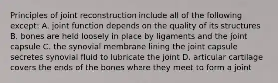 Principles of joint reconstruction include all of the following except: A. joint function depends on the quality of its structures B. bones are held loosely in place by ligaments and the joint capsule C. the synovial membrane lining the joint capsule secretes synovial fluid to lubricate the joint D. articular cartilage covers the ends of the bones where they meet to form a joint