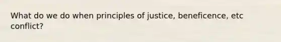 What do we do when principles of justice, beneficence, etc conflict?