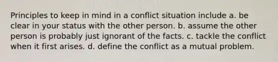 Principles to keep in mind in a conflict situation include a. be clear in your status with the other person. b. assume the other person is probably just ignorant of the facts. c. tackle the conflict when it first arises. d. define the conflict as a mutual problem.