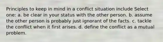 Principles to keep in mind in a conflict situation include Select one: a. be clear in your status with the other person. b. assume the other person is probably just ignorant of the facts. c. tackle the conflict when it first arises. d. define the conflict as a mutual problem.