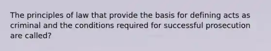 The principles of law that provide the basis for defining acts as criminal and the conditions required for successful prosecution are called?