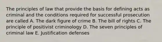 The principles of law that provide the basis for defining acts as criminal and the conditions required for successful prosecution are called A. The dark figure of crime B. The bill of rights C. The principle of positivist criminology D. The seven principles of criminal law E. Justification defenses