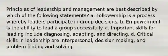 Principles of leadership and management are best described by which of the following statements? a. Followership is a process whereby leaders participate in group decisions. b. Empowerment is the ability to lead a group successfully. c. Important skills for leading include diagnosing, adapting, and directing. d. Critical skills in leadership are interpersonal, decision making, and problem finding and solving.