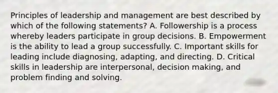 Principles of leadership and management are best described by which of the following statements? A. Followership is a process whereby leaders participate in group decisions. B. Empowerment is the ability to lead a group successfully. C. Important skills for leading include diagnosing, adapting, and directing. D. Critical skills in leadership are interpersonal, decision making, and problem finding and solving.