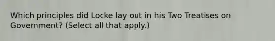 Which principles did Locke lay out in his Two Treatises on Government? (Select all that apply.)
