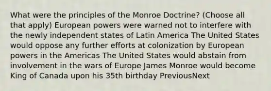 What were the principles of the Monroe Doctrine? (Choose all that apply) European powers were warned not to interfere with the newly independent states of Latin America The United States would oppose any further efforts at colonization by European powers in the Americas The United States would abstain from involvement in the wars of Europe James Monroe would become King of Canada upon his 35th birthday PreviousNext