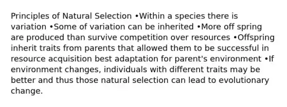 Principles of Natural Selection •Within a species there is variation •Some of variation can be inherited •More off spring are produced than survive competition over resources •Offspring inherit traits from parents that allowed them to be successful in resource acquisition best adaptation for parent's environment •If environment changes, individuals with different traits may be better and thus those natural selection can lead to evolutionary change.