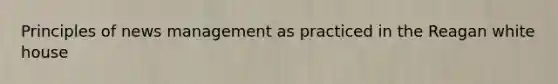 Principles of news management as practiced in the Reagan white house