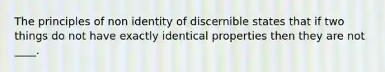 The principles of non identity of discernible states that if two things do not have exactly identical properties then they are not ____.