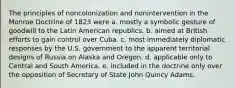 The principles of noncolonization and nonintervention in the Monroe Doctrine of 1823 were a. mostly a symbolic gesture of goodwill to the Latin American republics. b. aimed at British efforts to gain control over Cuba. c. most immediately diplomatic responses by the U.S. government to the apparent territorial designs of Russia on Alaska and Oregon. d. applicable only to Central and South America. e. included in the doctrine only over the opposition of Secretary of State John Quincy Adams.