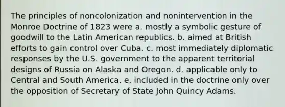 The principles of noncolonization and nonintervention in the Monroe Doctrine of 1823 were a. mostly a symbolic gesture of goodwill to the Latin American republics. b. aimed at British efforts to gain control over Cuba. c. most immediately diplomatic responses by the U.S. government to the apparent territorial designs of Russia on Alaska and Oregon. d. applicable only to Central and South America. e. included in the doctrine only over the opposition of Secretary of State John Quincy Adams.