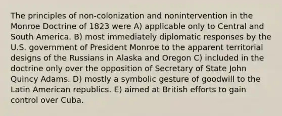 The principles of non-colonization and nonintervention in the Monroe Doctrine of 1823 were A) applicable only to Central and South America. B) most immediately diplomatic responses by the U.S. government of President Monroe to the apparent territorial designs of the Russians in Alaska and Oregon C) included in the doctrine only over the opposition of Secretary of State John Quincy Adams. D) mostly a symbolic gesture of goodwill to the Latin American republics. E) aimed at British efforts to gain control over Cuba.