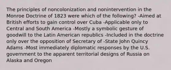 The principles of noncolonization and nonintervention in the Monroe Doctrine of 1823 were which of the following? -Aimed at British efforts to gain control over Cuba -Applicable only to Central and South America -Mostly a symbolic gesture of goodwill to the Latin American republics -Included in the doctrine only over the opposition of Secretary of -State John Quincy Adams -Most immediately diplomatic responses by the U.S. government to the apparent territorial designs of Russia on Alaska and Oregon