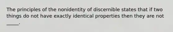 The principles of the nonidentity of discernible states that if two things do not have exactly identical properties then they are not _____.