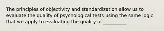 The principles of objectivity and standardization allow us to evaluate the quality of psychological tests using the same logic that we apply to evaluating the quality of __________