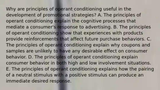 Why are principles of operant conditioning useful in the development of promotional strategies? A. The principles of operant conditioning explain the cognitive processes that mediate a consumer's response to advertising. B. The principles of operant conditioning show that experiences with products provide reinforcements that affect future purchase behaviors. C. The principles of operant conditioning explain why coupons and samples are unlikely to have any desirable effect on consumer behavior. D. The principles of operant conditioning explain consumer behavior in both high and low involvement situations. E. The principles of operant conditioning explains how the pairing of a neutral stimulus with a positive stimulus can produce an immediate desired response.