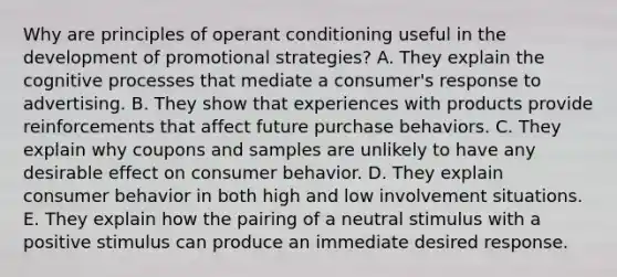 Why are principles of operant conditioning useful in the development of promotional strategies? A. They explain the cognitive processes that mediate a consumer's response to advertising. B. They show that experiences with products provide reinforcements that affect future purchase behaviors. C. They explain why coupons and samples are unlikely to have any desirable effect on consumer behavior. D. They explain consumer behavior in both high and low involvement situations. E. They explain how the pairing of a neutral stimulus with a positive stimulus can produce an immediate desired response.