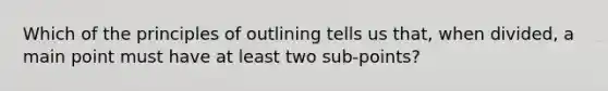 Which of the principles of outlining tells us that, when divided, a main point must have at least two sub-points?