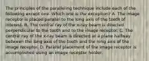 The principles of the paralleling technique include each of the following except one. Which one is the exception? A. The image receptor is placed parallel to the long axis of the tooth of interest. B. The central ray of the x-ray beam is directed perpendicular to the tooth and to the image receptor. C. The central ray of the x-ray beam is directed at a plane halfway between the long axis of the tooth and the long axis of the image receptor. D. Parallel placement of the image receptor is accomplished using an image receptor holder.