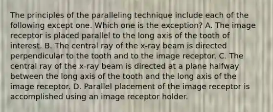 The principles of the paralleling technique include each of the following except one. Which one is the exception? A. The image receptor is placed parallel to the long axis of the tooth of interest. B. The central ray of the x-ray beam is directed perpendicular to the tooth and to the image receptor. C. The central ray of the x-ray beam is directed at a plane halfway between the long axis of the tooth and the long axis of the image receptor. D. Parallel placement of the image receptor is accomplished using an image receptor holder.