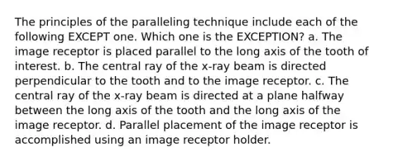 The principles of the paralleling technique include each of the following EXCEPT one. Which one is the EXCEPTION? a. The image receptor is placed parallel to the long axis of the tooth of interest. b. The central ray of the x-ray beam is directed perpendicular to the tooth and to the image receptor. c. The central ray of the x-ray beam is directed at a plane halfway between the long axis of the tooth and the long axis of the image receptor. d. Parallel placement of the image receptor is accomplished using an image receptor holder.