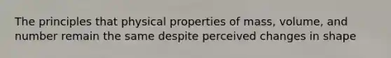 The principles that physical properties of mass, volume, and number remain the same despite perceived changes in shape