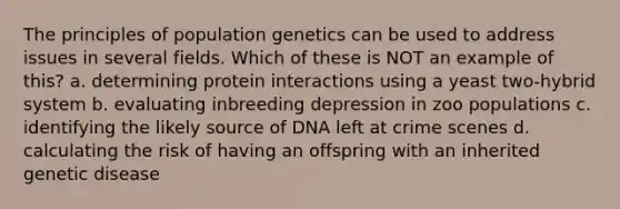 The principles of population genetics can be used to address issues in several fields. Which of these is NOT an example of this? a. determining protein interactions using a yeast two-hybrid system b. evaluating inbreeding depression in zoo populations c. identifying the likely source of DNA left at crime scenes d. calculating the risk of having an offspring with an inherited genetic disease