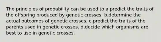 The principles of probability can be used to a.predict the traits of the offspring produced by genetic crosses. b.determine the actual outcomes of genetic crosses. c.predict the traits of the parents used in genetic crosses. d.decide which organisms are best to use in genetic crosses.