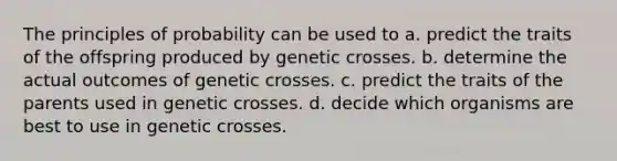 The principles of probability can be used to a. predict the traits of the offspring produced by genetic crosses. b. determine the actual outcomes of genetic crosses. c. predict the traits of the parents used in genetic crosses. d. decide which organisms are best to use in genetic crosses.