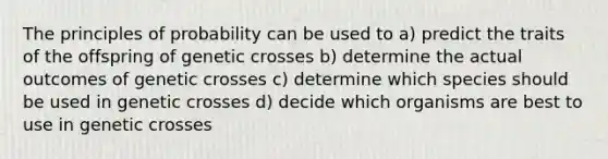 The principles of probability can be used to a) predict the traits of the offspring of genetic crosses b) determine the actual outcomes of genetic crosses c) determine which species should be used in genetic crosses d) decide which organisms are best to use in genetic crosses