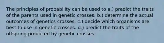 The principles of probability can be used to a.) predict the traits of the parents used in genetic crosses. b.) determine the actual outcomes of genetics crosses. c.) decide which organisms are best to use in genetic crosses. d.) predict the traits of the offspring produced by genetic crosses.