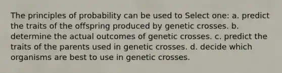 The principles of probability can be used to Select one: a. predict the traits of the offspring produced by genetic crosses. b. determine the actual outcomes of genetic crosses. c. predict the traits of the parents used in genetic crosses. d. decide which organisms are best to use in genetic crosses.