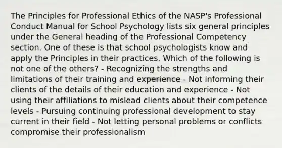 The Principles for Professional Ethics of the NASP's Professional Conduct Manual for School Psychology lists six general principles under the General heading of the Professional Competency section. One of these is that school psychologists know and apply the Principles in their practices. Which of the following is not one of the others? - Recognizing the strengths and limitations of their training and experience - Not informing their clients of the details of their education and experience - Not using their affiliations to mislead clients about their competence levels - Pursuing continuing professional development to stay current in their field - Not letting personal problems or conflicts compromise their professionalism