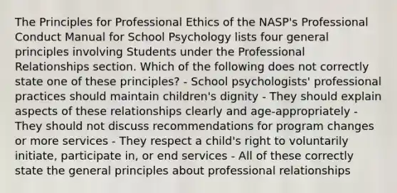 The Principles for Professional Ethics of the NASP's Professional Conduct Manual for School Psychology lists four general principles involving Students under the Professional Relationships section. Which of the following does not correctly state one of these principles? - School psychologists' professional practices should maintain children's dignity - They should explain aspects of these relationships clearly and age-appropriately - They should not discuss recommendations for program changes or more services - They respect a child's right to voluntarily initiate, participate in, or end services - All of these correctly state the general principles about professional relationships