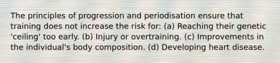 The principles of progression and periodisation ensure that training does not increase the risk for: (a) Reaching their genetic 'ceiling' too early. (b) Injury or overtraining. (c) Improvements in the individual's body composition. (d) Developing heart disease.