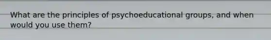 What are the principles of psychoeducational groups, and when would you use them?