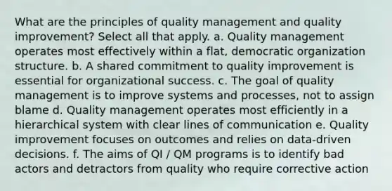 What are the principles of quality management and quality improvement? Select all that apply. a. Quality management operates most effectively within a flat, democratic organization structure. b. A shared commitment to quality improvement is essential for organizational success. c. The goal of quality management is to improve systems and processes, not to assign blame d. Quality management operates most efficiently in a hierarchical system with clear lines of communication e. Quality improvement focuses on outcomes and relies on data-driven decisions. f. The aims of QI / QM programs is to identify bad actors and detractors from quality who require corrective action