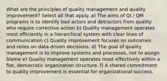 What are the principles of quality management and quality improvement? Select all that apply. a) The aims of QI / QM programs is to identify bad actors and detractors from quality who require corrective action b) Quality management operates most efficiently in a hierarchical system with clear lines of communication c) Quality improvement focuses on outcomes and relies on data-driven decisions. d) The goal of quality management is to improve systems and processes, not to assign blame e) Quality management operates most effectively within a flat, democratic organization structure. f) A shared commitment to quality improvement is essential for organizational success.