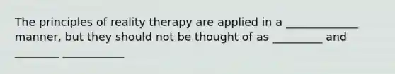 The principles of reality therapy are applied in a _____________ manner, but they should not be thought of as _________ and ________ ___________