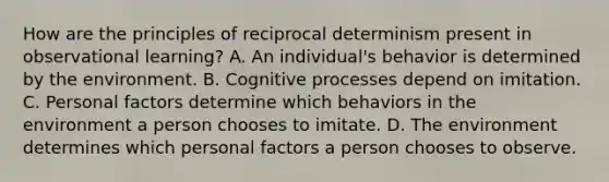 How are the principles of reciprocal determinism present in observational learning? A. An individual's behavior is determined by the environment. B. Cognitive processes depend on imitation. C. Personal factors determine which behaviors in the environment a person chooses to imitate. D. The environment determines which personal factors a person chooses to observe.