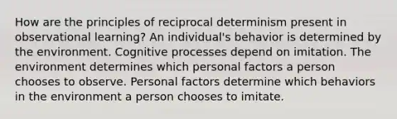 How are the principles of reciprocal determinism present in observational learning? An individual's behavior is determined by the environment. Cognitive processes depend on imitation. The environment determines which personal factors a person chooses to observe. Personal factors determine which behaviors in the environment a person chooses to imitate.