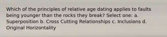 Which of the principles of relative age dating applies to faults being younger than the rocks they break? Select one: a. Superposition b. Cross Cutting Relationships c. Inclusions d. Original Horizontality