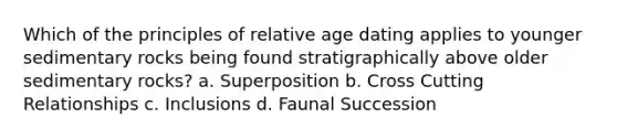 Which of the principles of relative age dating applies to younger sedimentary rocks being found stratigraphically above older sedimentary rocks? a. Superposition b. Cross Cutting Relationships c. Inclusions d. Faunal Succession