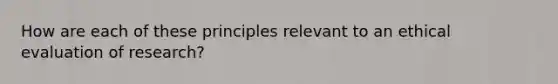 How are each of these principles relevant to an ethical evaluation of research?