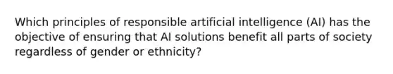 Which principles of responsible artificial intelligence (AI) has the objective of ensuring that AI solutions benefit all parts of society regardless of gender or ethnicity?