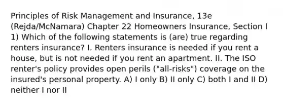 Principles of Risk Management and Insurance, 13e (Rejda/McNamara) Chapter 22 Homeowners Insurance, Section I 1) Which of the following statements is (are) true regarding renters insurance? I. Renters insurance is needed if you rent a house, but is not needed if you rent an apartment. II. The ISO renter's policy provides open perils ("all-risks") coverage on the insured's personal property. A) I only B) II only C) both I and II D) neither I nor II