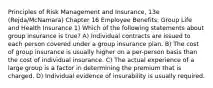 Principles of Risk Management and Insurance, 13e (Rejda/McNamara) Chapter 16 Employee Benefits: Group Life and Health Insurance 1) Which of the following statements about group insurance is true? A) Individual contracts are issued to each person covered under a group insurance plan. B) The cost of group insurance is usually higher on a per-person basis than the cost of individual insurance. C) The actual experience of a large group is a factor in determining the premium that is charged. D) Individual evidence of insurability is usually required.